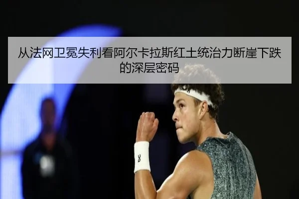 从法网卫冕失利看阿尔卡拉斯红土统治力断崖下跌的深层密码