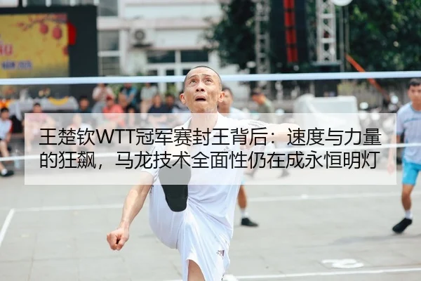 王楚钦WTT冠军赛封王背后：速度与力量的狂飙，马龙技术全面性仍在成永恒明灯