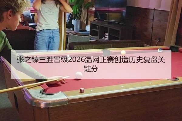张之臻三胜晋级2026温网正赛创造历史复盘关键分