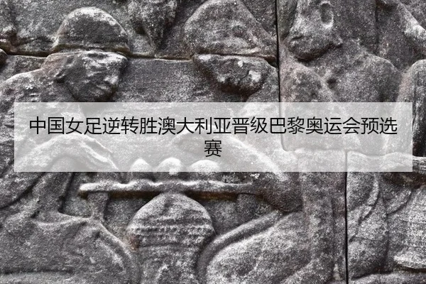 中国女足逆转胜澳大利亚晋级巴黎奥运会预选赛